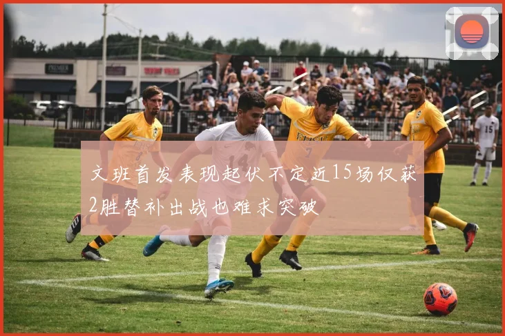 文班首发表现起伏不定近15场仅获2胜替补出战也难求突破