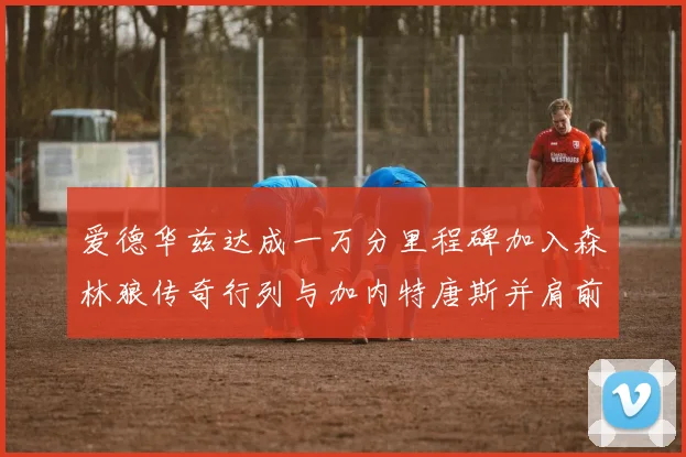 爱德华兹达成一万分里程碑加入森林狼传奇行列与加内特唐斯并肩前行