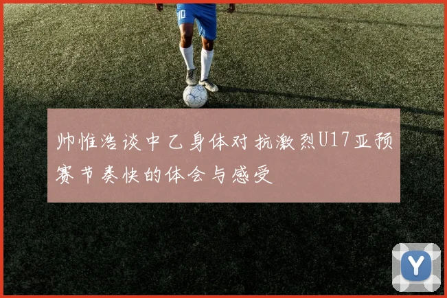 帅惟浩谈中乙身体对抗激烈U17亚预赛节奏快的体会与感受