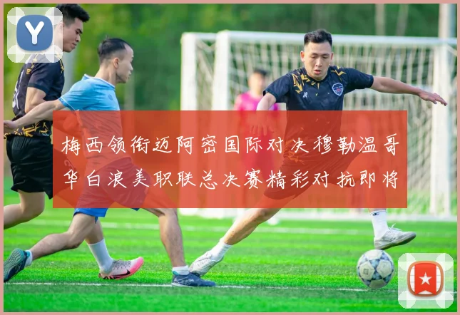 梅西领衔迈阿密国际对决穆勒温哥华白浪美职联总决赛精彩对抗即将上演