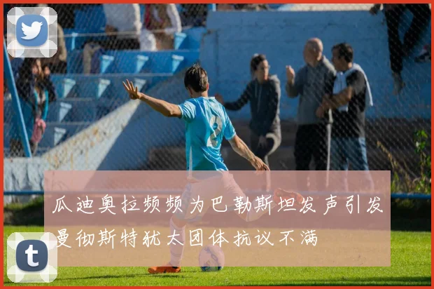 瓜迪奥拉频频为巴勒斯坦发声引发曼彻斯特犹太团体抗议不满
