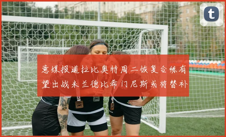 意媒报道拉比奥特周二恢复合练有望出战米兰德比希门尼斯或将替补待命