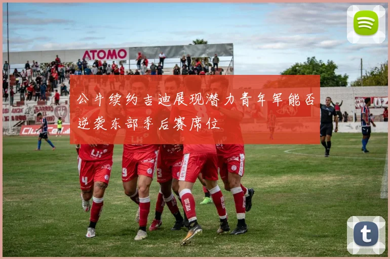 公牛续约吉迪展现潜力青年军能否逆袭东部季后赛席位