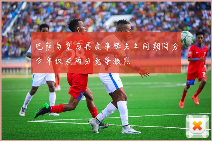 巴萨与皇马再度争锋去年同期同分今年仅差两分竞争激烈