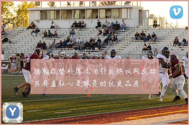 杨瀚森替补席流泪引发热议网友称其有羞耻心是球员的优良品质