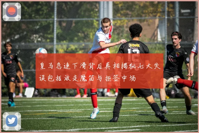 皇马急速下滑背后真相揭秘七大失误包括放走魔笛与拒签中场