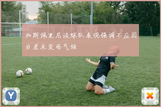 加斯佩里尼谈球队表现强调不应因分差未变而气馁