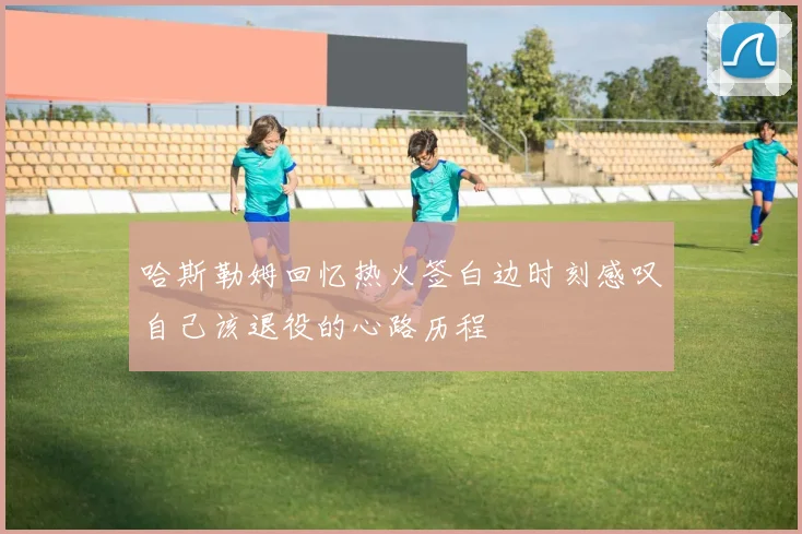 哈斯勒姆回忆热火签白边时刻感叹自己该退役的心路历程