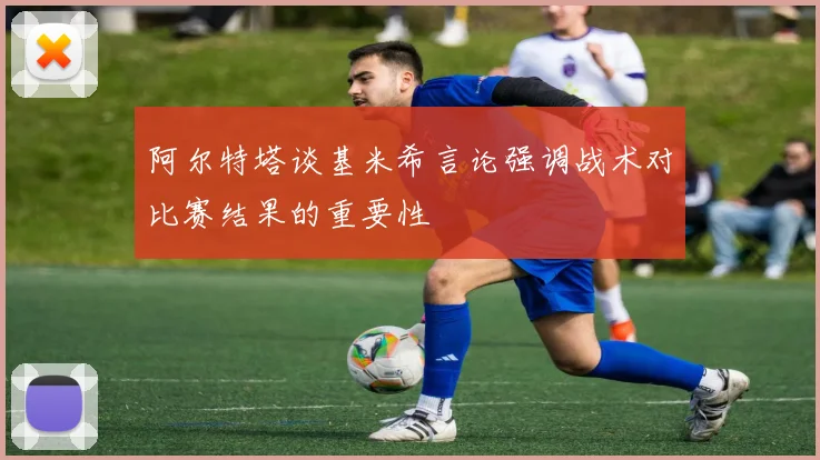 阿尔特塔谈基米希言论强调战术对比赛结果的重要性