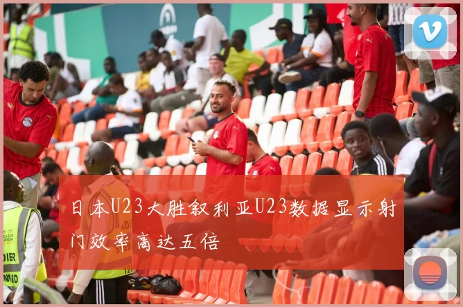 日本U23大胜叙利亚U23数据显示射门效率高达五倍