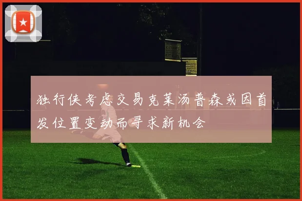 独行侠考虑交易克莱汤普森或因首发位置变动而寻求新机会